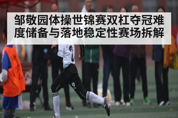 邹敬园体操世锦赛双杠夺冠难度储备与落地稳定性赛场拆解