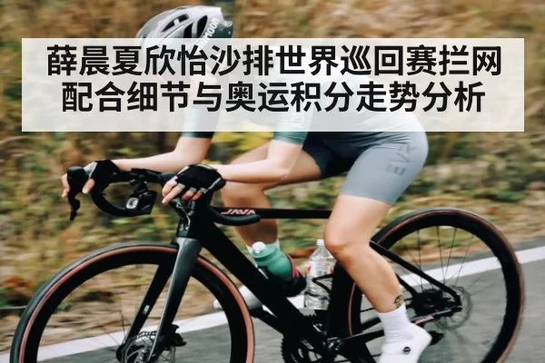 薛晨夏欣怡沙排世界巡回赛拦网配合细节与奥运积分走势分析
